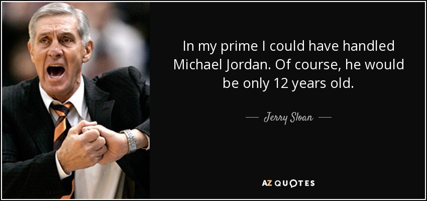 In my prime I could have handled Michael Jordan. Of course, he would be only 12 years old. - Jerry Sloan