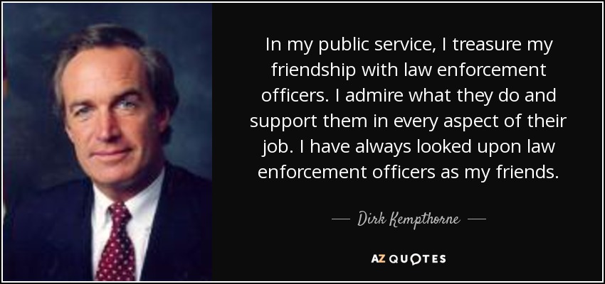 In my public service, I treasure my friendship with law enforcement officers. I admire what they do and support them in every aspect of their job. I have always looked upon law enforcement officers as my friends. - Dirk Kempthorne