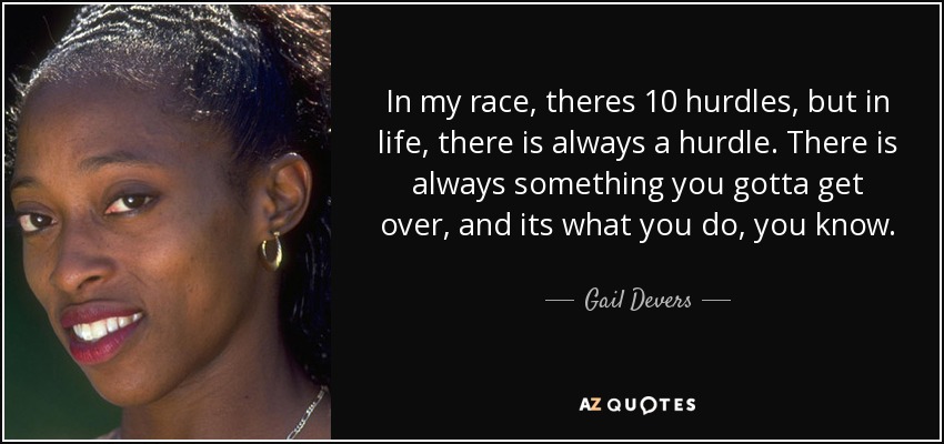In my race, theres 10 hurdles, but in life, there is always a hurdle. There is always something you gotta get over, and its what you do, you know. - Gail Devers