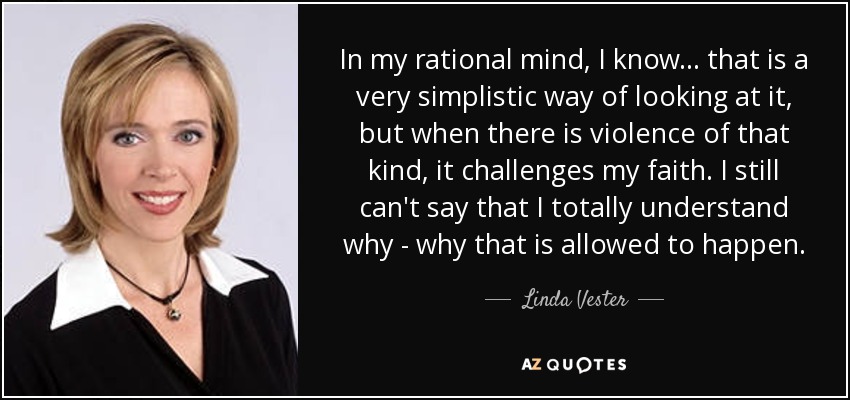 In my rational mind, I know... that is a very simplistic way of looking at it, but when there is violence of that kind, it challenges my faith. I still can't say that I totally understand why - why that is allowed to happen. - Linda Vester