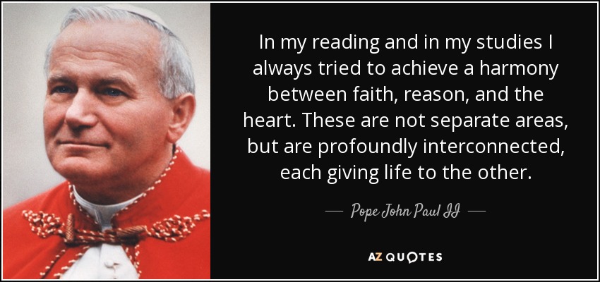 In my reading and in my studies I always tried to achieve a harmony between faith, reason, and the heart. These are not separate areas, but are profoundly interconnected, each giving life to the other. - Pope John Paul II