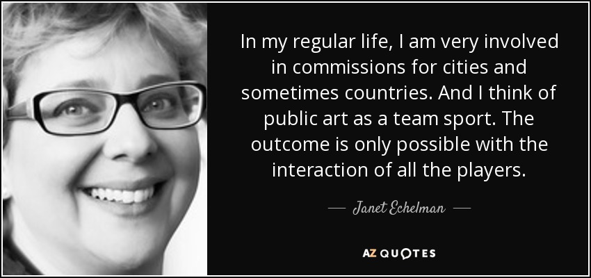 In my regular life, I am very involved in commissions for cities and sometimes countries. And I think of public art as a team sport. The outcome is only possible with the interaction of all the players. - Janet Echelman