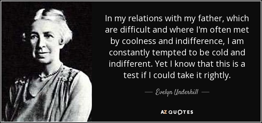 In my relations with my father, which are difficult and where I'm often met by coolness and indifference, I am constantly tempted to be cold and indifferent. Yet I know that this is a test if I could take it rightly. - Evelyn Underhill