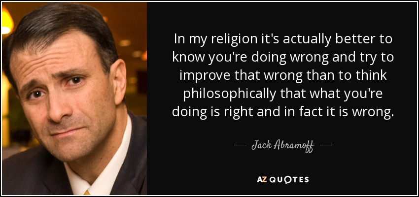 In my religion it's actually better to know you're doing wrong and try to improve that wrong than to think philosophically that what you're doing is right and in fact it is wrong. - Jack Abramoff