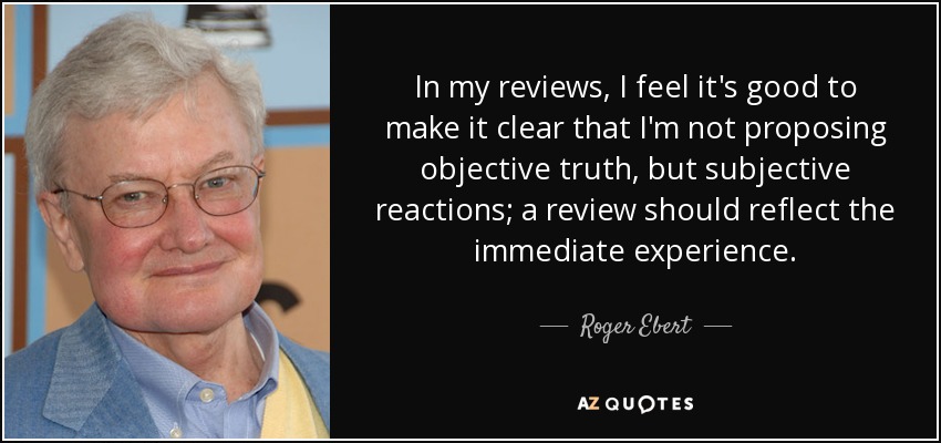 In my reviews, I feel it's good to make it clear that I'm not proposing objective truth, but subjective reactions; a review should reflect the immediate experience. - Roger Ebert