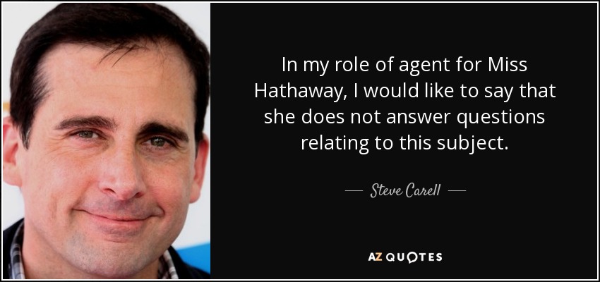 In my role of agent for Miss Hathaway, I would like to say that she does not answer questions relating to this subject. - Steve Carell