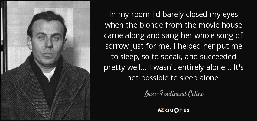 In my room I'd barely closed my eyes when the blonde from the movie house came along and sang her whole song of sorrow just for me. I helped her put me to sleep, so to speak, and succeeded pretty well... I wasn't entirely alone... It's not possible to sleep alone. - Louis-Ferdinand Celine