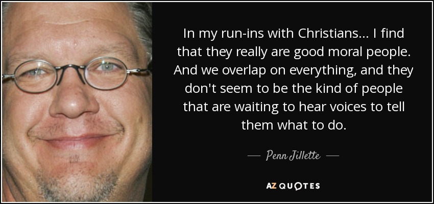 In my run-ins with Christians... I find that they really are good moral people. And we overlap on everything, and they don't seem to be the kind of people that are waiting to hear voices to tell them what to do. - Penn Jillette