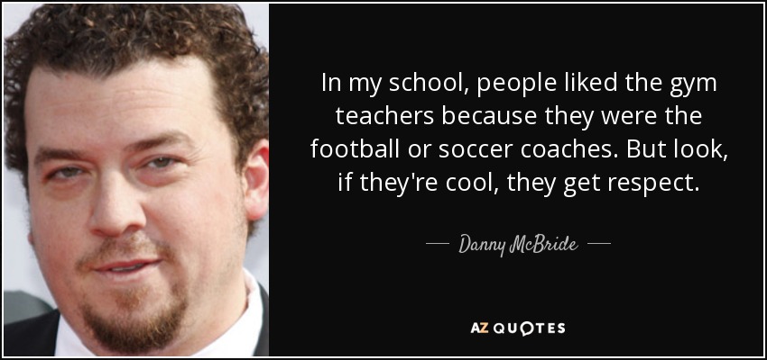 In my school, people liked the gym teachers because they were the football or soccer coaches. But look, if they're cool, they get respect. - Danny McBride