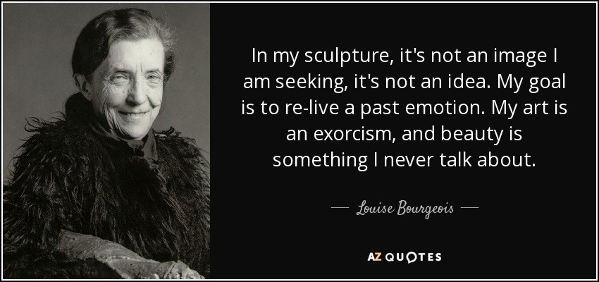 In my sculpture, it's not an image I am seeking, it's not an idea. My goal is to re-live a past emotion. My art is an exorcism, and beauty is something I never talk about. - Louise Bourgeois