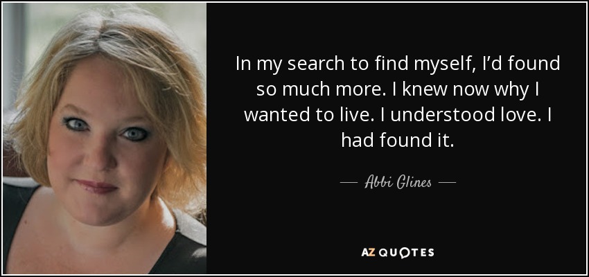 In my search to find myself, I’d found so much more. I knew now why I wanted to live. I understood love. I had found it. - Abbi Glines