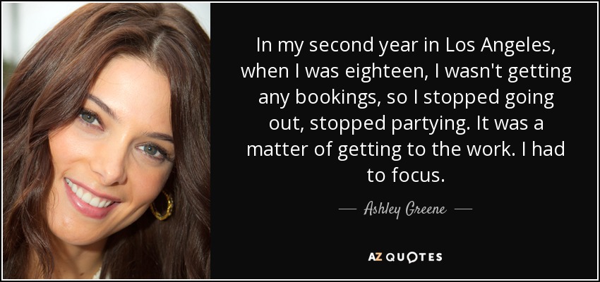 In my second year in Los Angeles, when I was eighteen, I wasn't getting any bookings, so I stopped going out, stopped partying. It was a matter of getting to the work. I had to focus. - Ashley Greene