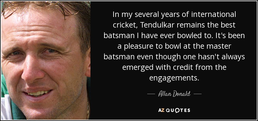 In my several years of international cricket, Tendulkar remains the best batsman I have ever bowled to. It's been a pleasure to bowl at the master batsman even though one hasn't always emerged with credit from the engagements. - Allan Donald