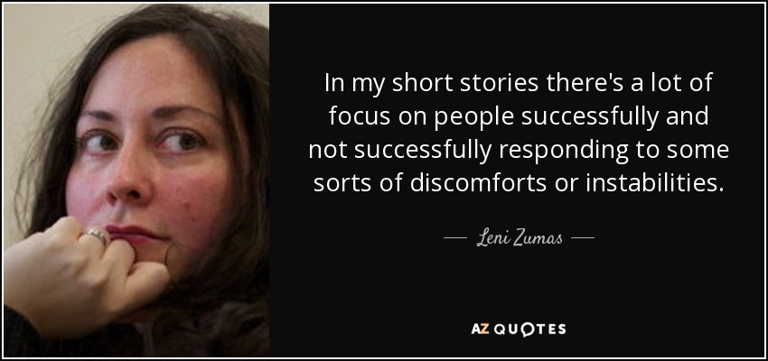 In my short stories there's a lot of focus on people successfully and not successfully responding to some sorts of discomforts or instabilities. - Leni Zumas