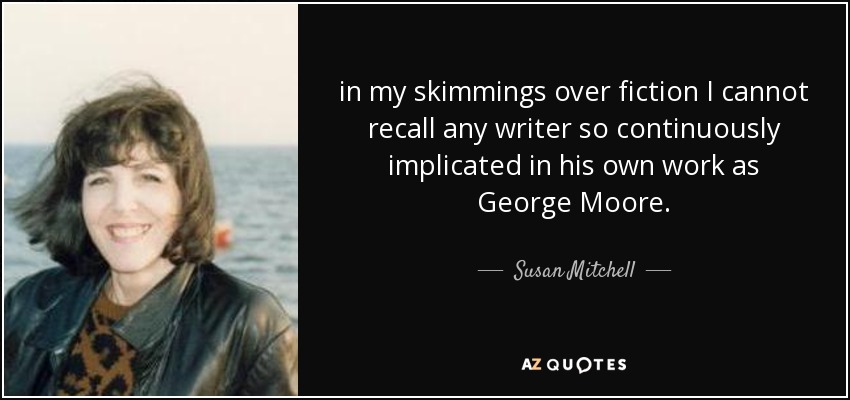 in my skimmings over fiction I cannot recall any writer so continuously implicated in his own work as George Moore. - Susan Mitchell
