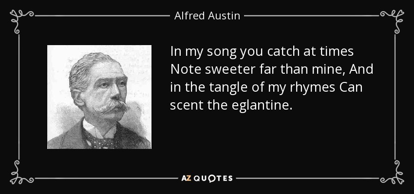 In my song you catch at times Note sweeter far than mine, And in the tangle of my rhymes Can scent the eglantine. - Alfred Austin