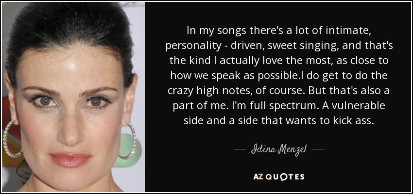 In my songs there's a lot of intimate, personality - driven, sweet singing, and that's the kind I actually love the most, as close to how we speak as possible.I do get to do the crazy high notes, of course. But that's also a part of me. I'm full spectrum. A vulnerable side and a side that wants to kick ass. - Idina Menzel