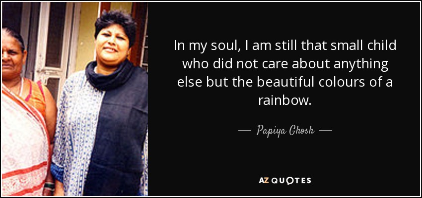 In my soul, I am still that small child who did not care about anything else but the beautiful colours of a rainbow. - Papiya Ghosh