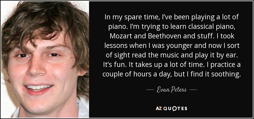 In my spare time, I’ve been playing a lot of piano. I’m trying to learn classical piano, Mozart and Beethoven and stuff. I took lessons when I was younger and now I sort of sight read the music and play it by ear. It’s fun. It takes up a lot of time. I practice a couple of hours a day, but I find it soothing. - Evan Peters