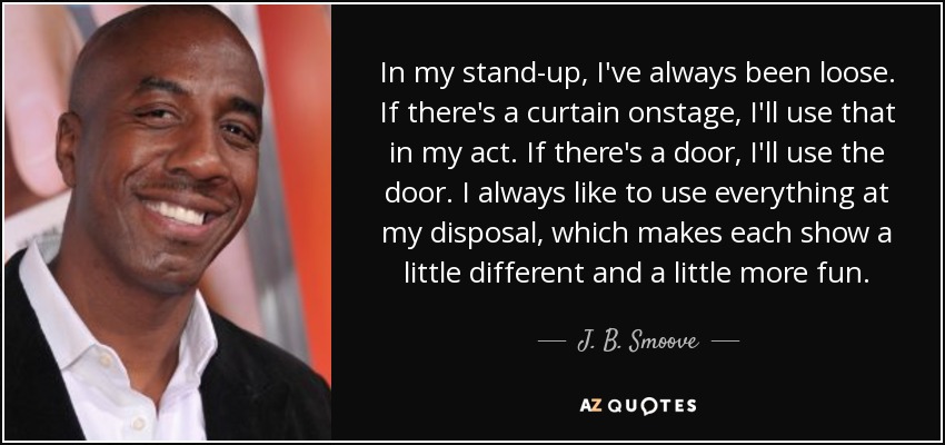 In my stand-up, I've always been loose. If there's a curtain onstage, I'll use that in my act. If there's a door, I'll use the door. I always like to use everything at my disposal, which makes each show a little different and a little more fun. - J. B. Smoove
