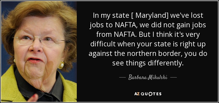 In my state [ Maryland] we've lost jobs to NAFTA, we did not gain jobs from NAFTA. But I think it's very difficult when your state is right up against the northern border, you do see things differently. - Barbara Mikulski