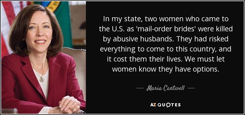 In my state, two women who came to the U.S. as 'mail-order brides' were killed by abusive husbands. They had risked everything to come to this country, and it cost them their lives. We must let women know they have options. - Maria Cantwell
