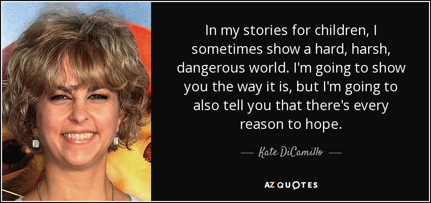 In my stories for children, I sometimes show a hard, harsh, dangerous world. I'm going to show you the way it is, but I'm going to also tell you that there's every reason to hope. - Kate DiCamillo