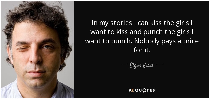 In my stories I can kiss the girls I want to kiss and punch the girls I want to punch. Nobody pays a price for it. - Etgar Keret