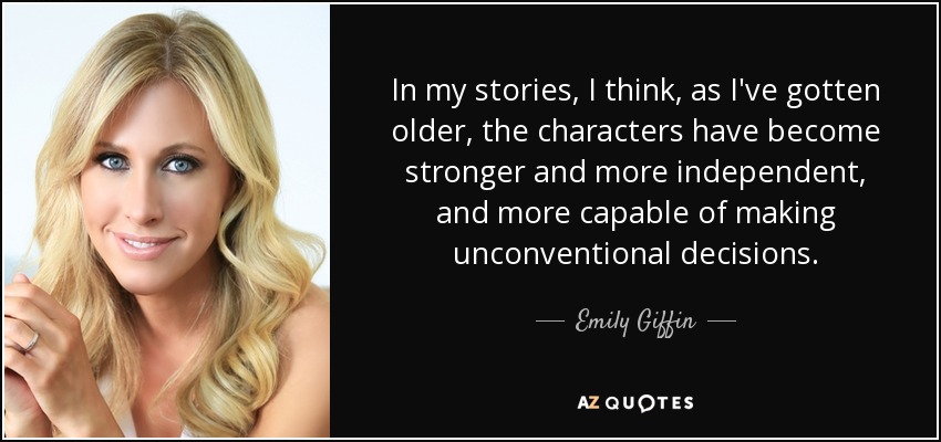 In my stories, I think, as I've gotten older, the characters have become stronger and more independent, and more capable of making unconventional decisions. - Emily Giffin