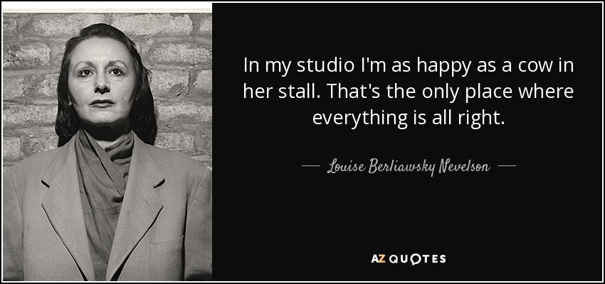 In my studio I'm as happy as a cow in her stall. That's the only place where everything is all right. - Louise Berliawsky Nevelson