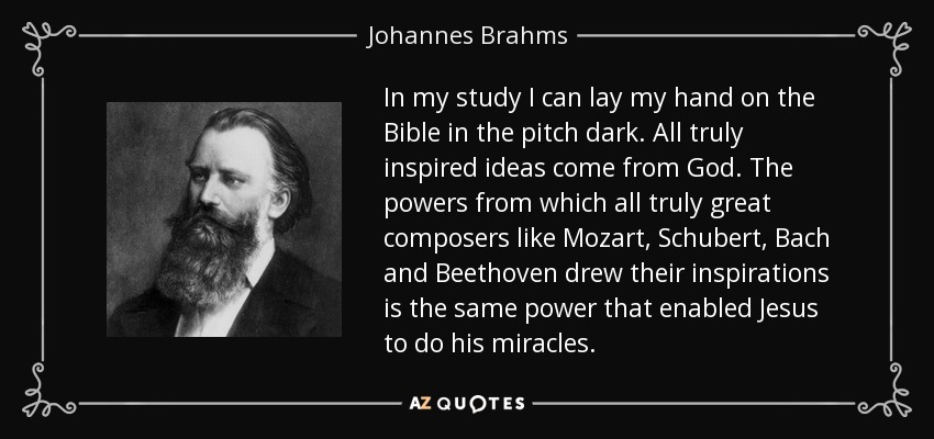 In my study I can lay my hand on the Bible in the pitch dark. All truly inspired ideas come from God. The powers from which all truly great composers like Mozart, Schubert, Bach and Beethoven drew their inspirations is the same power that enabled Jesus to do his miracles. - Johannes Brahms