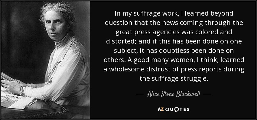In my suffrage work, I learned beyond question that the news coming through the great press agencies was colored and distorted; and if this has been done on one subject, it has doubtless been done on others. A good many women, I think, learned a wholesome distrust of press reports during the suffrage struggle. - Alice Stone Blackwell