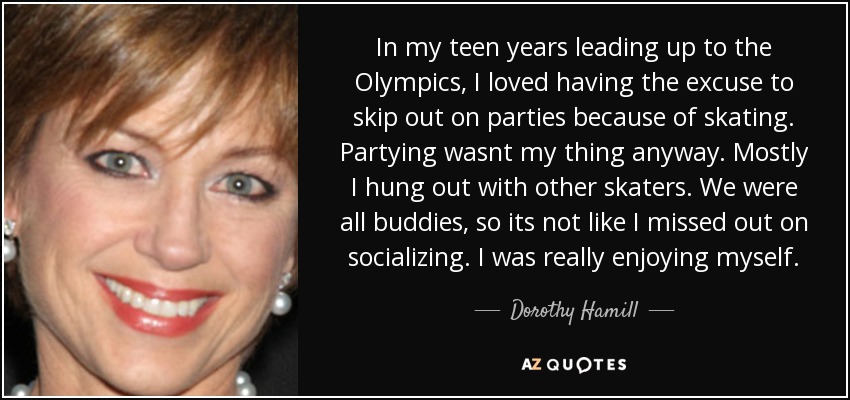In my teen years leading up to the Olympics, I loved having the excuse to skip out on parties because of skating. Partying wasnt my thing anyway. Mostly I hung out with other skaters. We were all buddies, so its not like I missed out on socializing. I was really enjoying myself. - Dorothy Hamill