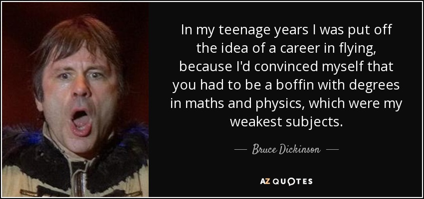 In my teenage years I was put off the idea of a career in flying, because I'd convinced myself that you had to be a boffin with degrees in maths and physics, which were my weakest subjects. - Bruce Dickinson