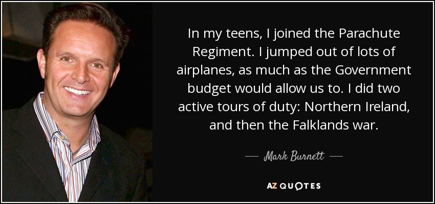 In my teens, I joined the Parachute Regiment. I jumped out of lots of airplanes, as much as the Government budget would allow us to. I did two active tours of duty: Northern Ireland, and then the Falklands war. - Mark Burnett