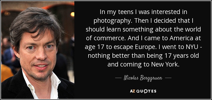 In my teens I was interested in photography. Then I decided that I should learn something about the world of commerce. And I came to America at age 17 to escape Europe. I went to NYU - nothing better than being 17 years old and coming to New York. - Nicolas Berggruen
