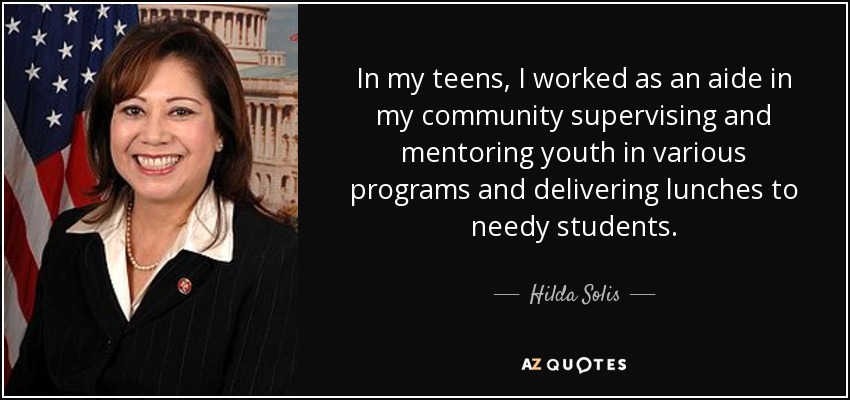 In my teens, I worked as an aide in my community supervising and mentoring youth in various programs and delivering lunches to needy students. - Hilda Solis