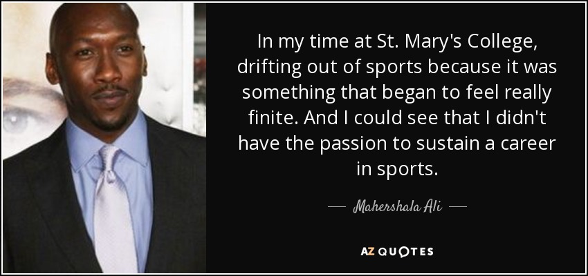 In my time at St. Mary's College, drifting out of sports because it was something that began to feel really finite. And I could see that I didn't have the passion to sustain a career in sports. - Mahershala Ali