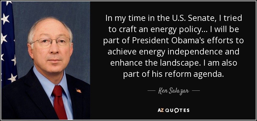 In my time in the U.S. Senate, I tried to craft an energy policy... I will be part of President Obama's efforts to achieve energy independence and enhance the landscape. I am also part of his reform agenda. - Ken Salazar