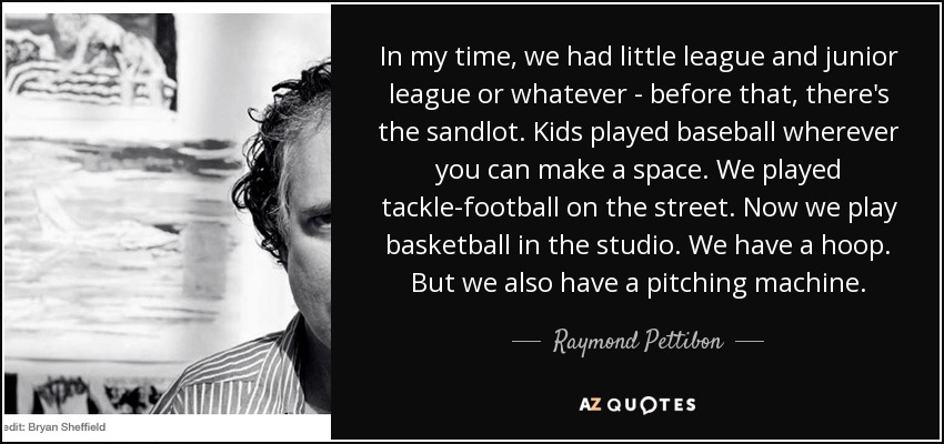 In my time, we had little league and junior league or whatever - before that, there's the sandlot. Kids played baseball wherever you can make a space. We played tackle-football on the street. Now we play basketball in the studio. We have a hoop. But we also have a pitching machine. - Raymond Pettibon