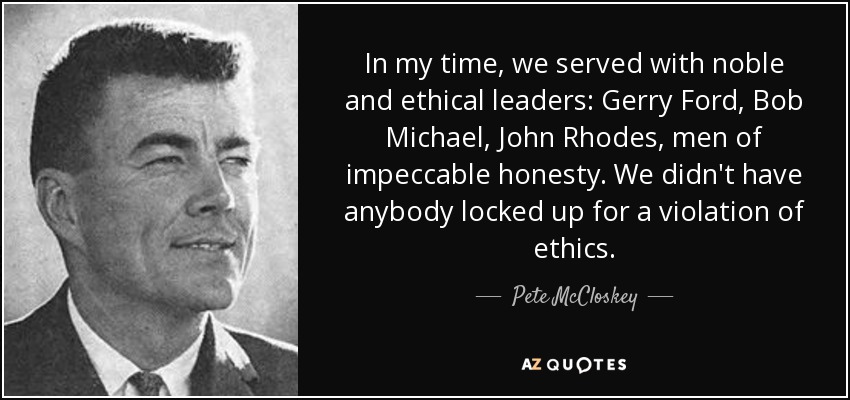In my time, we served with noble and ethical leaders: Gerry Ford, Bob Michael, John Rhodes, men of impeccable honesty. We didn't have anybody locked up for a violation of ethics. - Pete McCloskey