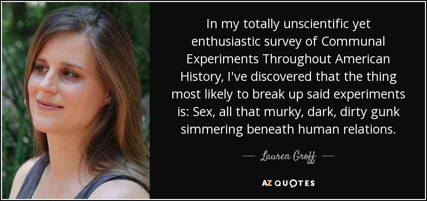 In my totally unscientific yet enthusiastic survey of Communal Experiments Throughout American History, I've discovered that the thing most likely to break up said experiments is: Sex, all that murky, dark, dirty gunk simmering beneath human relations. - Lauren Groff
