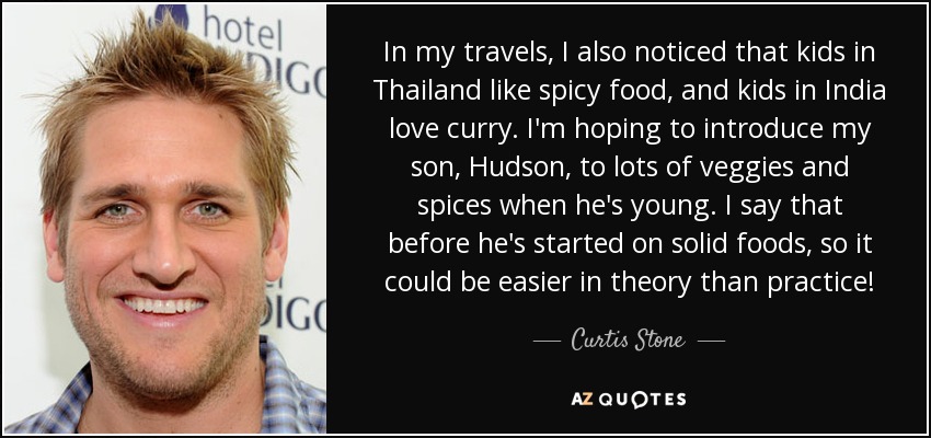 In my travels, I also noticed that kids in Thailand like spicy food, and kids in India love curry. I'm hoping to introduce my son, Hudson, to lots of veggies and spices when he's young. I say that before he's started on solid foods, so it could be easier in theory than practice! - Curtis Stone