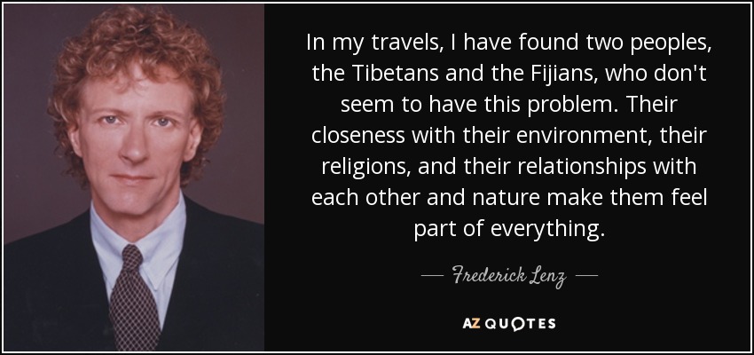 In my travels, I have found two peoples, the Tibetans and the Fijians, who don't seem to have this problem. Their closeness with their environment, their religions, and their relationships with each other and nature make them feel part of everything. - Frederick Lenz