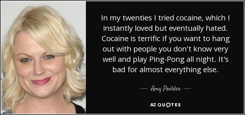 In my twenties I tried cocaine, which I instantly loved but eventually hated. Cocaine is terrific if you want to hang out with people you don't know very well and play Ping-Pong all night. It's bad for almost everything else. - Amy Poehler