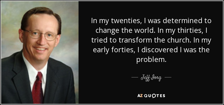 In my twenties, I was determined to change the world. In my thirties, I tried to transform the church. In my early forties, I discovered I was the problem. - Jeff Iorg