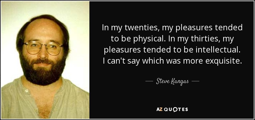 In my twenties, my pleasures tended to be physical. In my thirties, my pleasures tended to be intellectual. I can't say which was more exquisite. - Steve Kangas