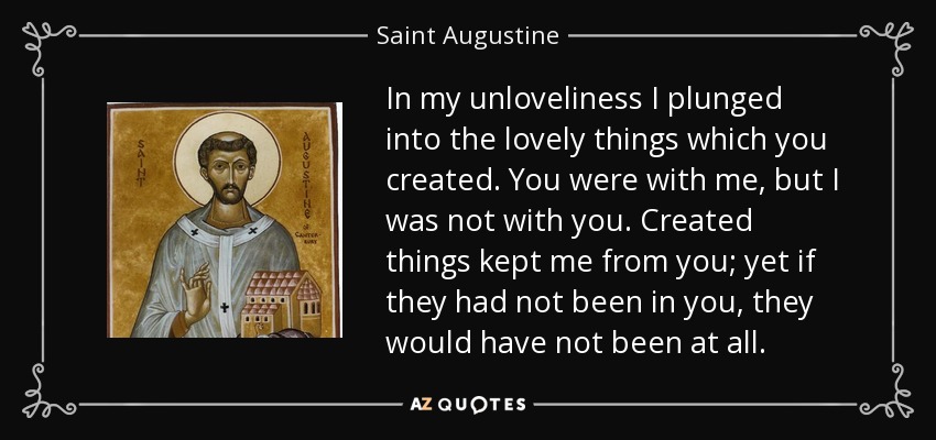 In my unloveliness I plunged into the lovely things which you created. You were with me, but I was not with you. Created things kept me from you; yet if they had not been in you, they would have not been at all. - Saint Augustine