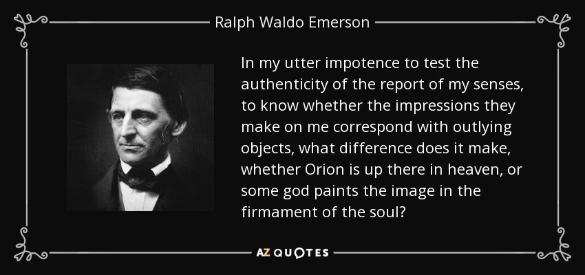 In my utter impotence to test the authenticity of the report of my senses, to know whether the impressions they make on me correspond with outlying objects, what difference does it make, whether Orion is up there in heaven, or some god paints the image in the firmament of the soul? - Ralph Waldo Emerson