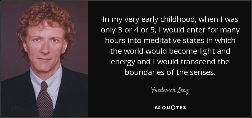 In my very early childhood, when I was only 3 or 4 or 5, I would enter for many hours into meditative states in which the world would become light and energy and I would transcend the boundaries of the senses. - Frederick Lenz